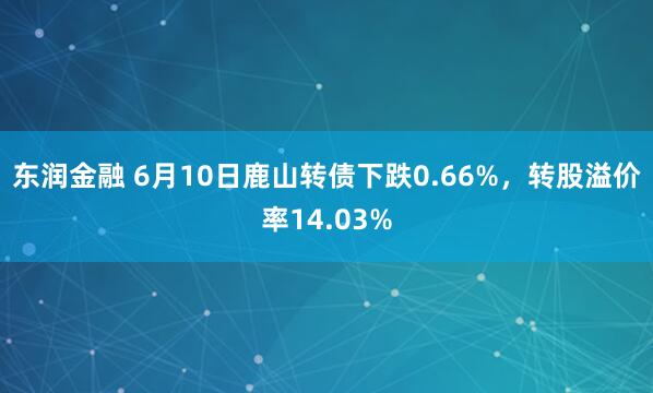 东润金融 6月10日鹿山转债下跌0.66%，转股溢价率14.03%