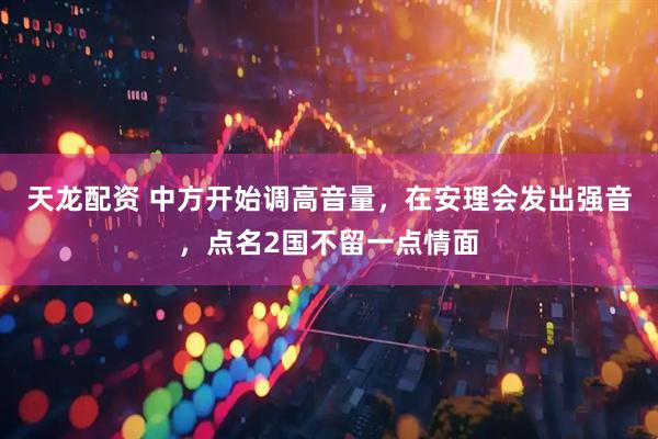 天龙配资 中方开始调高音量，在安理会发出强音，点名2国不留一点情面