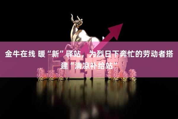 金牛在线 暖“新”驿站，为烈日下奔忙的劳动者搭建“清凉补给站”