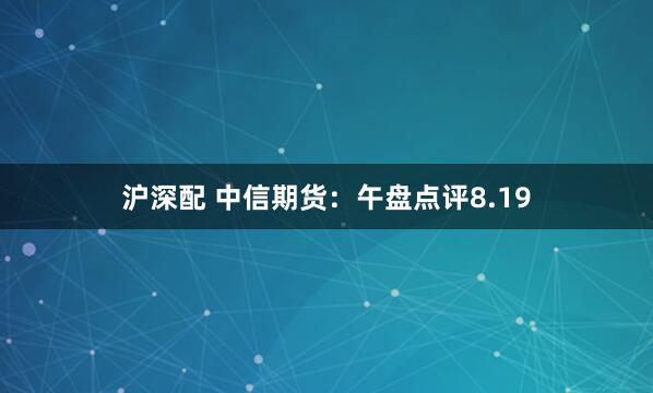 沪深配 中信期货：午盘点评8.19