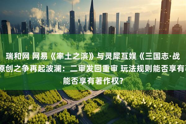 瑞和网 网易《率土之滨》与灵犀互娱《三国志·战略版》原创之争再起波澜：二审发回重审 玩法规则能否享有著作权？