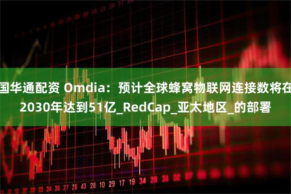 国华通配资 Omdia：预计全球蜂窝物联网连接数将在2030年达到51亿_RedCap_亚太地区_的部署