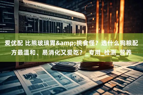 爱优配 比熊玻璃胃&挑食怪？选什么狗粮配方最温和、易消化又爱吃？_专用_检测_营养