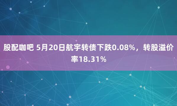 股配咖吧 5月20日航宇转债下跌0.08%，转股溢价率18.31%