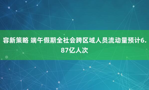 容新策略 端午假期全社会跨区域人员流动量预计6.87亿人次