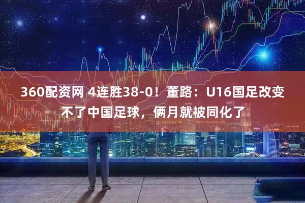 360配资网 4连胜38-0！董路：U16国足改变不了中国足球，俩月就被同化了