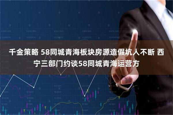 千金策略 58同城青海板块房源造假坑人不断 西宁三部门约谈58同城青海运营方